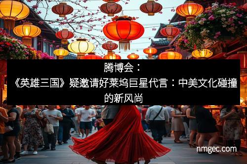 腾博会：《英雄三国》疑邀请好莱坞巨星代言：中美文化碰撞的新风尚